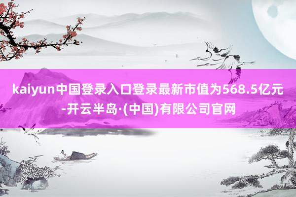 kaiyun中国登录入口登录最新市值为568.5亿元-开云半岛·(中国)有限公司官网