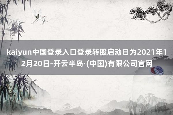 kaiyun中国登录入口登录转股启动日为2021年12月20日-开云半岛·(中国)有限公司官网