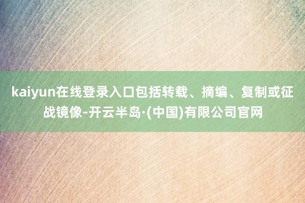 kaiyun在线登录入口包括转载、摘编、复制或征战镜像-开云半岛·(中国)有限公司官网