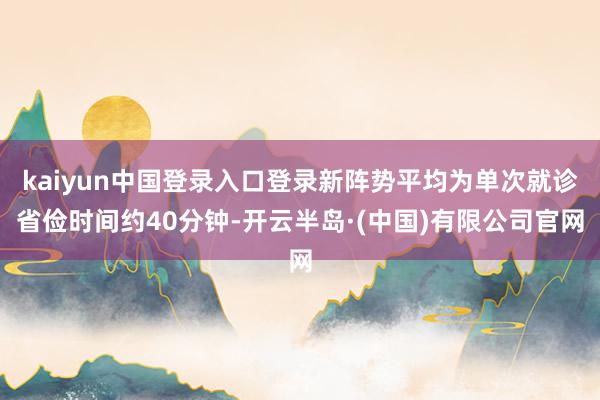kaiyun中国登录入口登录新阵势平均为单次就诊省俭时间约40分钟-开云半岛·(中国)有限公司官网