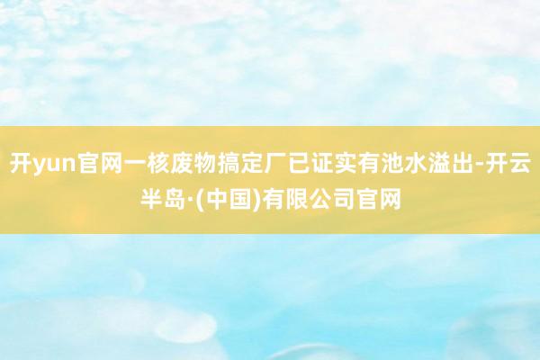 开yun官网一核废物搞定厂已证实有池水溢出-开云半岛·(中国)有限公司官网