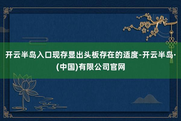 开云半岛入口现存显出头板存在的适度-开云半岛·(中国)有限公司官网
