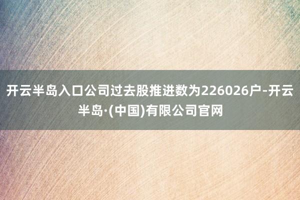 开云半岛入口公司过去股推进数为226026户-开云半岛·(中国)有限公司官网