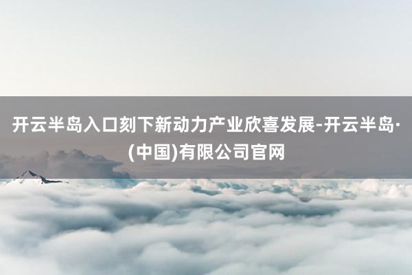 开云半岛入口刻下新动力产业欣喜发展-开云半岛·(中国)有限公司官网