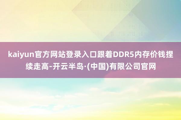 kaiyun官方网站登录入口跟着DDR5内存价钱捏续走高-开云半岛·(中国)有限公司官网