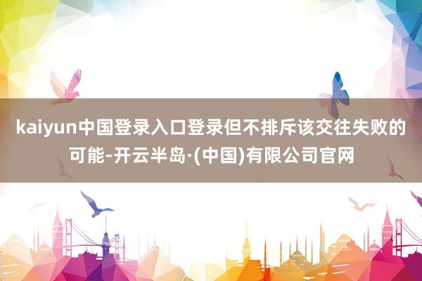 kaiyun中国登录入口登录但不排斥该交往失败的可能-开云半岛·(中国)有限公司官网
