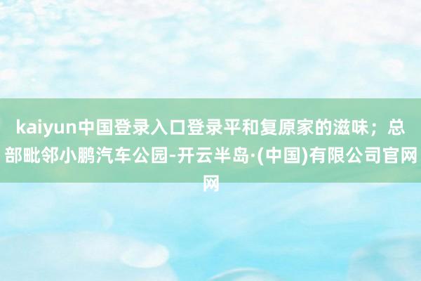 kaiyun中国登录入口登录平和复原家的滋味；总部毗邻小鹏汽车公园-开云半岛·(中国)有限公司官网