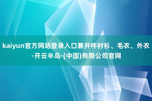 kaiyun官方网站登录入口兼并件衬衫、毛衣、外衣-开云半岛·(中国)有限公司官网