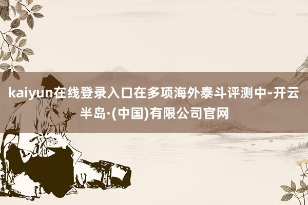 kaiyun在线登录入口在多项海外泰斗评测中-开云半岛·(中国)有限公司官网