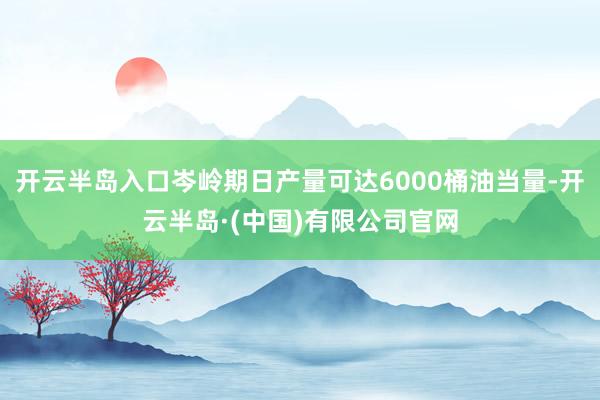开云半岛入口岑岭期日产量可达6000桶油当量-开云半岛·(中国)有限公司官网
