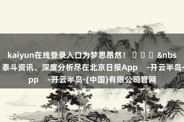 kaiyun在线登录入口为梦思昂然！ ​​​&nbsp;（更多热门速报、泰斗资讯、深度分析尽在北京日报App    -开云半岛·(中国)有限公司官网
