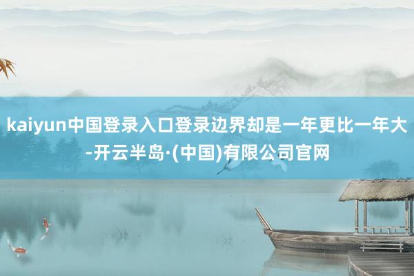 kaiyun中国登录入口登录边界却是一年更比一年大-开云半岛·(中国)有限公司官网