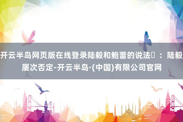 开云半岛网页版在线登录陆毅和鲍蕾的说法‌：陆毅屡次否定-开云半岛·(中国)有限公司官网